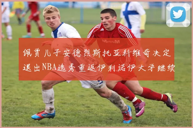 佩贾儿子安德烈斯托亚科维奇决定退出NBA选秀重返伊利诺伊大学继续学业