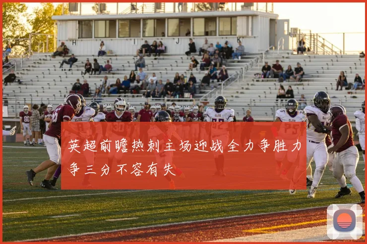 英超前瞻热刺主场迎战全力争胜力争三分不容有失