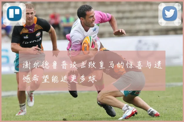 谢尔德鲁普谈击败皇马的惊喜与遗憾希望能进更多球