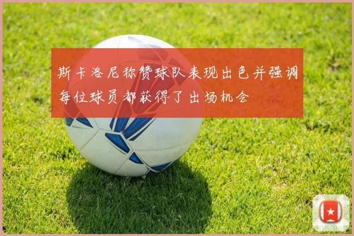 斯卡洛尼称赞球队表现出色并强调每位球员都获得了出场机会