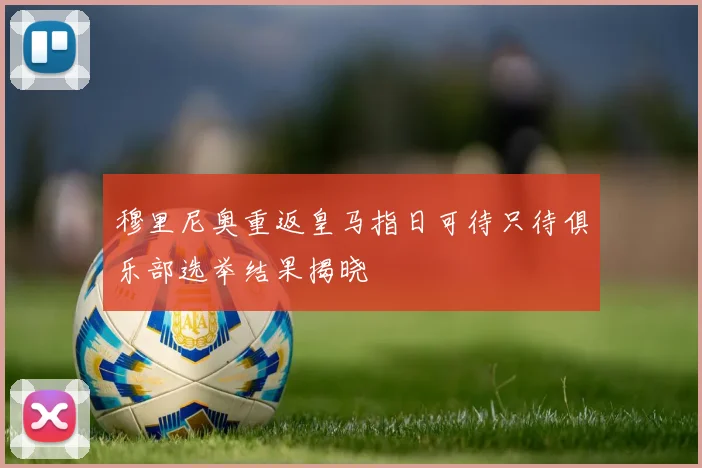 穆里尼奥重返皇马指日可待只待俱乐部选举结果揭晓