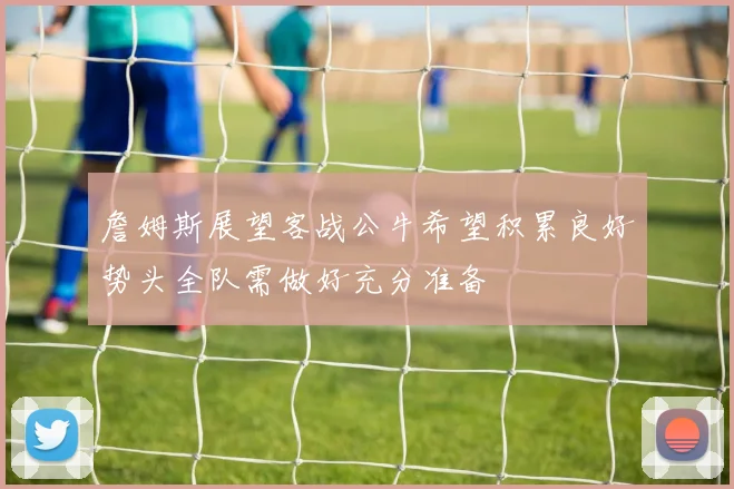 詹姆斯展望客战公牛希望积累良好势头全队需做好充分准备