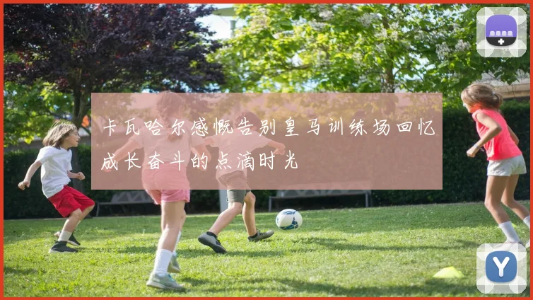 卡瓦哈尔感慨告别皇马训练场回忆成长奋斗的点滴时光
