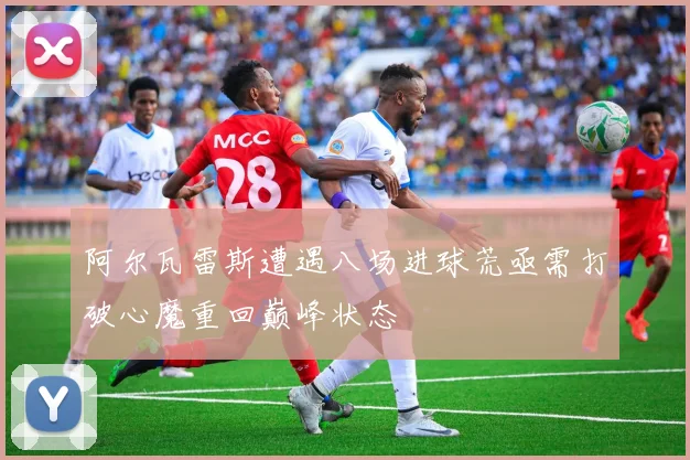 阿尔瓦雷斯遭遇八场进球荒亟需打破心魔重回巅峰状态