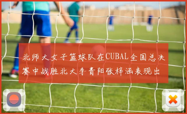 北师大女子篮球队在CUBAL全国总决赛中战胜北大李青阳张梓涵表现出色助力胜利