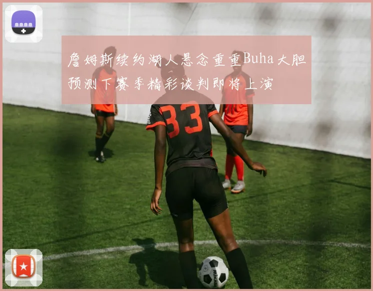 詹姆斯续约湖人悬念重重Buha大胆预测下赛季精彩谈判即将上演