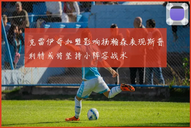 克雷伊奇加盟影响杨瀚森表现斯普利特或将坚持小阵容战术