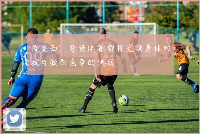 马克西：每场比赛都将充满身体对抗与激烈竞争的挑战