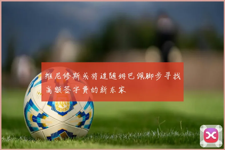 维尼修斯或将追随姆巴佩脚步寻找高额签字费的新东家