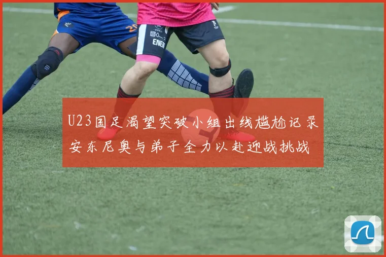 U23国足渴望突破小组出线尴尬记录安东尼奥与弟子全力以赴迎战挑战